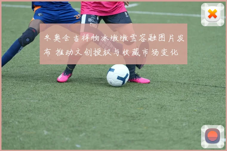 冬奥会吉祥物冰墩墩雪容融图片发布 推动文创授权与收藏市场变化