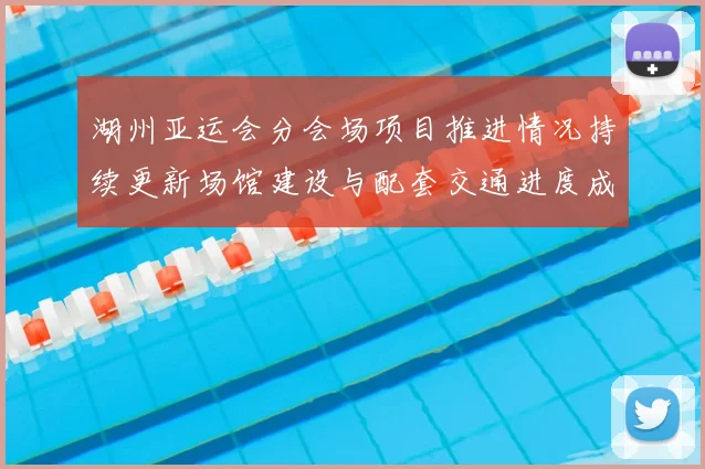 湖州亚运会分会场项目推进情况持续更新场馆建设与配套交通进度成看点