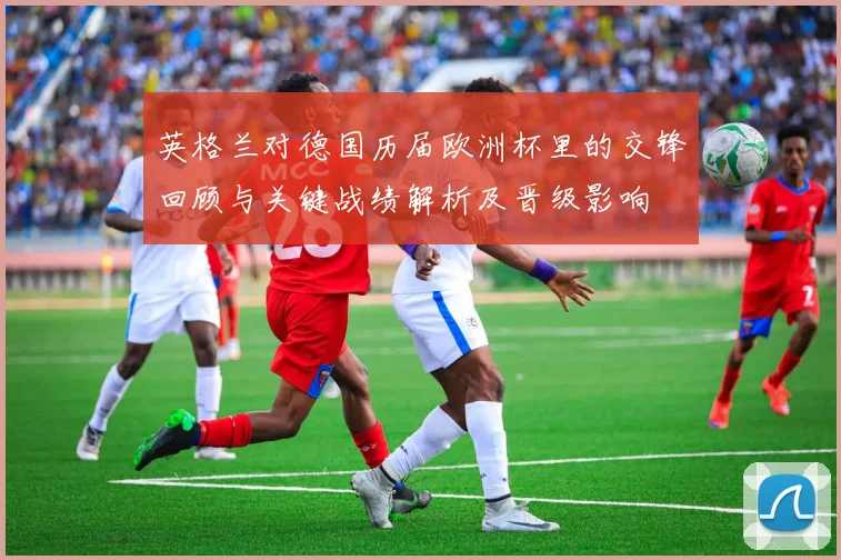 英格兰对德国历届欧洲杯里的交锋回顾与关键战绩解析及晋级影响