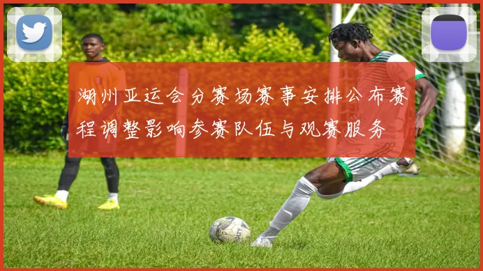 湖州亚运会分赛场赛事安排公布赛程调整影响参赛队伍与观赛服务