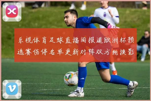 乐视体育足球直播间报道欧洲杯预选赛伤停名单更新对阵双方轮换影响