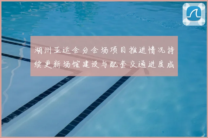 湖州亚运会分会场项目推进情况持续更新场馆建设与配套交通进度成看点