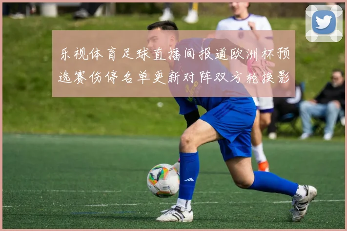 乐视体育足球直播间报道欧洲杯预选赛伤停名单更新对阵双方轮换影响