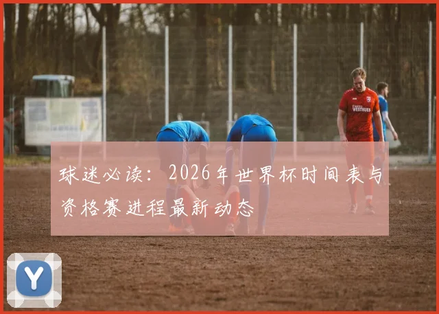 球迷必读：2026年世界杯时间表与资格赛进程最新动态