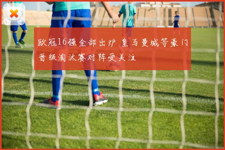 欧冠16强全部出炉 皇马曼城等豪门晋级淘汰赛对阵受关注