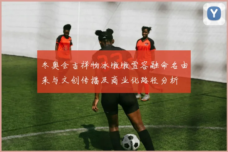 冬奥会吉祥物冰墩墩雪容融命名由来与文创传播及商业化路径分析